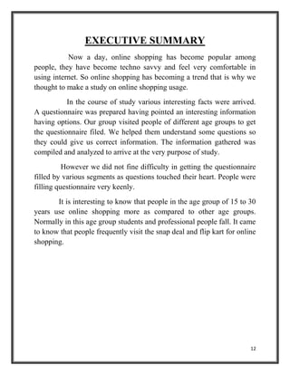 12
EXECUTIVE SUMMARY
Now a day, online shopping has become popular among
people, they have become techno savvy and feel very comfortable in
using internet. So online shopping has becoming a trend that is why we
thought to make a study on online shopping usage.
In the course of study various interesting facts were arrived.
A questionnaire was prepared having pointed an interesting information
having options. Our group visited people of different age groups to get
the questionnaire filed. We helped them understand some questions so
they could give us correct information. The information gathered was
compiled and analyzed to arrive at the very purpose of study.
However we did not fine difficulty in getting the questionnaire
filled by various segments as questions touched their heart. People were
filling questionnaire very keenly.
It is interesting to know that people in the age group of 15 to 30
years use online shopping more as compared to other age groups.
Normally in this age group students and professional people fall. It came
to know that people frequently visit the snap deal and flip kart for online
shopping.
 