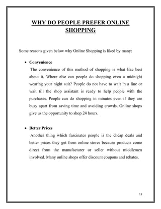 13
WHY DO PEOPLE PREFER ONLINE
SHOPPING
Some reasons given below why Online Shopping is liked by many:
Convenience
The convenience of this method of shopping is what like best
about it. Where else can people do shopping even a midnight
wearing your night suit? People do not have to wait in a line or
wait till the shop assistant is ready to help people with the
purchases. People can do shopping in minutes even if they are
busy apart from saving time and avoiding crowds. Online shops
give us the opportunity to shop 24 hours.
Better Prices
Another thing which fascinates people is the cheap deals and
better prices they get from online stores because products come
direct from the manufacturer or seller without middlemen
involved. Many online shops offer discount coupons and rebates.
 