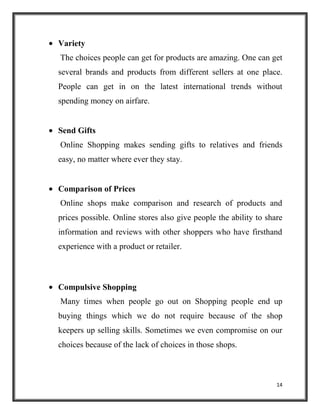 14
Variety
The choices people can get for products are amazing. One can get
several brands and products from different sellers at one place.
People can get in on the latest international trends without
spending money on airfare.
Send Gifts
Online Shopping makes sending gifts to relatives and friends
easy, no matter where ever they stay.
Comparison of Prices
Online shops make comparison and research of products and
prices possible. Online stores also give people the ability to share
information and reviews with other shoppers who have firsthand
experience with a product or retailer.
Compulsive Shopping
Many times when people go out on Shopping people end up
buying things which we do not require because of the shop
keepers up selling skills. Sometimes we even compromise on our
choices because of the lack of choices in those shops.
 