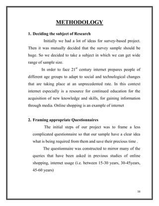 16
METHODOLOGY
1. Deciding the subject of Research
Initially we had a lot of ideas for survey-based project.
Then it was mutually decided that the survey sample should be
huge. So we decided to take a subject in which we can get wide
range of sample size.
In order to face 21st
century internet prepares people of
different age groups to adapt to social and technological changes
that are taking place at an unprecedented rate. In this context
internet especially is a resource for continued education for the
acquisition of new knowledge and skills, for gaining information
through media. Online shopping is an example of internet
2. Framing appropriate Questionnaires
The initial steps of our project was to frame a less
complicated questionnaire so that our sample have a clear idea
what is being required from them and save their precious time .
The questionnaire was constructed to mirror many of the
queries that have been asked in previous studies of online
shopping, internet usage (i.e. between 15-30 years, 30-45years,
45-60 years)
 