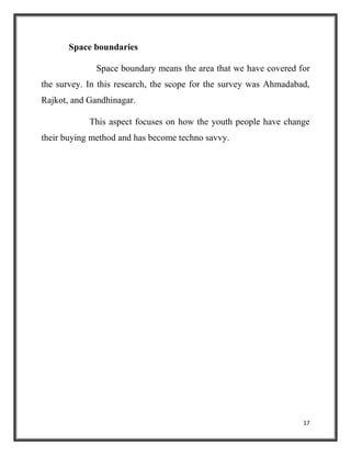 17
Space boundaries
Space boundary means the area that we have covered for
the survey. In this research, the scope for the survey was Ahmadabad,
Rajkot, and Gandhinagar.
This aspect focuses on how the youth people have change
their buying method and has become techno savvy.
 