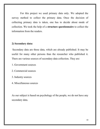 19
For this project we used primary data only. We adopted the
survey method to collect the primary data. Once the decision of
collecting primary data is taken, one has to decide about mode of
collection. We took the help of a structure questionnaire to collect the
information from the readers.
2) Secondary data:
Secondary data are those data, which are already published. It may be
useful for many other persons than the researcher who published it.
There are various sources of secondary data collection. They are:
1. Government sources
2. Commercial sources
3. Industry sources
4. Miscellaneous sources
As our subject is based on psychology of the people, we do not have any
secondary data.
 