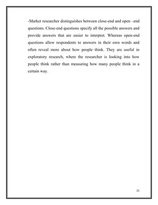 21
-Market researcher distinguishes between close-end and open –end
questions. Close-end questions specify all the possible answers and
provide answers that are easier to interpret. Whereas open-end
questions allow respondents to answers in their own words and
often reveal more about how people think. They are useful in
exploratory research, where the researcher is looking into how
people think rather than measuring how many people think in a
certain way.
 
