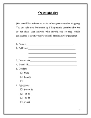 23
Questionnaire
(We would like to know more about how you use online shopping.
You can help us to learn more by filling out the questionnaire. We
do not share your answers with anyone else so they remain
confidential if you have any questions please ask your presenter.)
1. Name :________________________________________
2. Address :________________________________________
________________________________________
________________________________________
3. Contact No:_______________________________________
4. E-mail Id:_________________________________________
5. Gender :
 Male
 Female

6. Age-group:
 Below 15
 15-30
 30-45
 45-60
 
