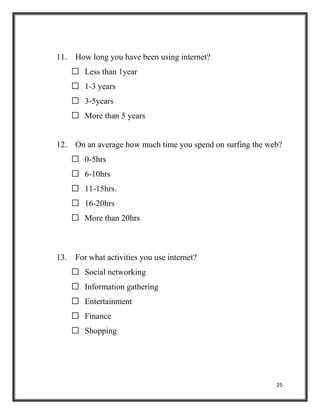 25
11. How long you have been using internet?
 Less than 1year
 1-3 years
 3-5years
 More than 5 years
12. On an average how much time you spend on surfing the web?
 0-5hrs
 6-10hrs
 11-15hrs.
 16-20hrs
 More than 20hrs
13. For what activities you use internet?
 Social networking
 Information gathering
 Entertainment
 Finance
 Shopping
 
