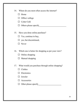 26
14. Where do you most often access the internet?
 Home
 Office/ college
 Cyber Café
 Others please specify__________________________
15. Have you done online purchase?
 Yes, continue to buy,
 yes, but discontinued,
 Never
16. Which one is better for shopping as per your view?
 Online shopping
 Manual shopping
17. What would you purchase through online shopping?
 Clothes
 Electronics
 Jeweler
 Accessories
 Other please specify______________________
 