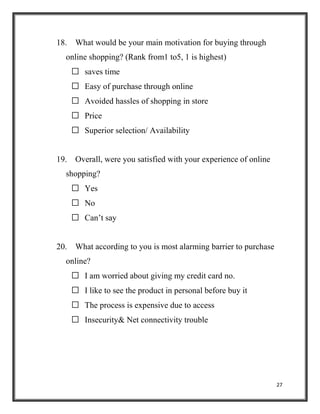 27
18. What would be your main motivation for buying through
online shopping? (Rank from1 to5, 1 is highest)
 saves time
 Easy of purchase through online
 Avoided hassles of shopping in store
 Price
 Superior selection/ Availability
19. Overall, were you satisfied with your experience of online
shopping?
 Yes
 No
 Can’t say
20. What according to you is most alarming barrier to purchase
online?
 I am worried about giving my credit card no.
 I like to see the product in personal before buy it
 The process is expensive due to access
 Insecurity& Net connectivity trouble
 