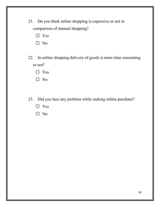28
21. Do you think online shopping is expensive or not in
comparison of manual shopping?
 Yes
 No
22. In online shopping delivery of goods is more time consuming
or not?
 Yes
 No
23. Did you face any problem while making online purchase?
 Yes
 No
 