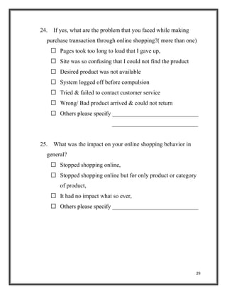 29
24. If yes, what are the problem that you faced while making
purchase transaction through online shopping?( more than one)
 Pages took too long to load that I gave up,
 Site was so confusing that I could not find the product
 Desired product was not available
 System logged off before compulsion
 Tried & failed to contact customer service
 Wrong/ Bad product arrived & could not return
 Others please specify _____________________________
_____________________________
25. What was the impact on your online shopping behavior in
general?
 Stopped shopping online,
 Stopped shopping online but for only product or category
of product,
 It had no impact what so ever,
 Others please specify _____________________________
 