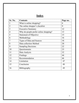 3
Index
Sr. No. Contents Page no.
1 What is online shopping? 6
2 The online shopper’s checklist 9
3 Executive Summary 12
4 Why do people prefer online shopping? 13
5 Statement of Objective 15
6 Methodology 16
7 Types of Data and Sources 18
8 Data collection Method 20
9 Sampling Decisions 22
10 Questionnaire 23
11 Data Analysis 32
12 Findings 44
13 Recommendation 46
14 Limitation 47
15 Conclusion 48
16 Bibliography 49
 