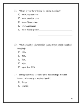 30
26. Which is your favorite site for online shopping?
 www.skyshop.com
 www.shapdeal.com
 www.flipkart.com
 www.yebhi.com
 other please specify_______________________________
________________________________
27. What amount of your monthly salary do you spend on online
shopping?
 10%,
 20%,
 30%,
 50%,
 more than 70%
28. If the product has the same price both in shops &on the
internet, where do you prefer to buy it?
 Shops
 Internet
 
