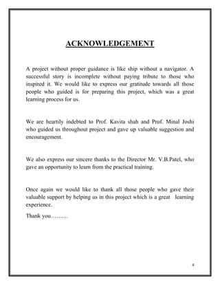 4
ACKNOWLEDGEMENT
A project without proper guidance is like ship without a navigator. A
successful story is incomplete without paying tribute to those who
inspired it. We would like to express our gratitude towards all those
people who guided is for preparing this project, which was a great
learning process for us.
We are heartily indebted to Prof. Kavita shah and Prof. Minal Joshi
who guided us throughout project and gave up valuable suggestion and
encouragement.
We also express our sincere thanks to the Director Mr. V.B.Patel, who
gave an opportunity to learn from the practical training.
Once again we would like to thank all those people who gave their
valuable support by helping us in this project which is a great learning
experience.
Thank you………
 