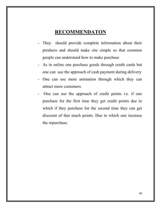 46
RECOMMENDATON
- They should provide complete information about their
products and should make site simple so that common
people can understand how to make purchase
- As in online one purchase goods through credit cards but
one can use the approach of cash payment during delivery
- One can use more animation through which they can
attract more customers
- One can use the approach of credit points i.e. if one
purchase for the first time they get credit points due to
which if they purchase for the second time they can get
discount of that much points. Due to which one increase
the repurchase.
 