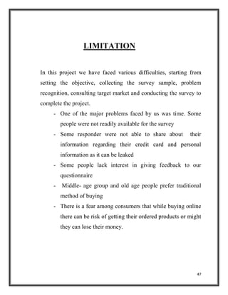 47
LIMITATION
In this project we have faced various difficulties, starting from
setting the objective, collecting the survey sample, problem
recognition, consulting target market and conducting the survey to
complete the project.
- One of the major problems faced by us was time. Some
people were not readily available for the survey
- Some responder were not able to share about their
information regarding their credit card and personal
information as it can be leaked
- Some people lack interest in giving feedback to our
questionnaire
- Middle- age group and old age people prefer traditional
method of buying
- There is a fear among consumers that while buying online
there can be risk of getting their ordered products or might
they can lose their money.
 