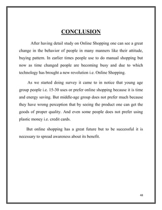48
CONCLUSION
After having detail study on Online Shopping one can see a great
change in the behavior of people in many manners like their attitude,
buying pattern. In earlier times people use to do manual shopping but
now as time changed people are becoming busy and due to which
technology has brought a new revolution i.e. Online Shopping.
As we started doing survey it came to in notice that young age
group people i.e. 15-30 uses or prefer online shopping because it is time
and energy saving. But middle-age group does not prefer much because
they have wrong perception that by seeing the product one can get the
goods of proper quality. And even some people does not prefer using
plastic money i.e. credit cards.
But online shopping has a great future but to be successful it is
necessary to spread awareness about its benefit.
 