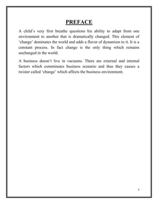 5
PREFACE
A child’s very first breathe questions his ability to adapt from one
environment to another that is dramatically changed. This element of
‘change’ dominates the world and adds a flavor of dynamism to it. It is a
constant process. In fact change is the only thing which remains
unchanged in the world.
A business doesn’t live in vacuums. There are external and internal
factors which comminutes business scenario and thus they causes a
twister called ‘change’ which affects the business environment.
 