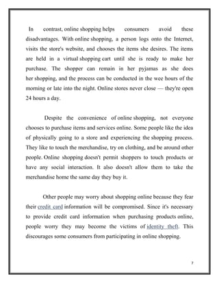 7
In contrast, online shopping helps consumers avoid these
disadvantages. With online shopping, a person logs onto the Internet,
visits the store's website, and chooses the items she desires. The items
are held in a virtual shopping cart until she is ready to make her
purchase. The shopper can remain in her pyjamas as she does
her shopping, and the process can be conducted in the wee hours of the
morning or late into the night. Online stores never close — they're open
24 hours a day.
Despite the convenience of online shopping, not everyone
chooses to purchase items and services online. Some people like the idea
of physically going to a store and experiencing the shopping process.
They like to touch the merchandise, try on clothing, and be around other
people. Online shopping doesn't permit shoppers to touch products or
have any social interaction. It also doesn't allow them to take the
merchandise home the same day they buy it.
Other people may worry about shopping online because they fear
their credit card information will be compromised. Since it's necessary
to provide credit card information when purchasing products online,
people worry they may become the victims of identity theft. This
discourages some consumers from participating in online shopping.
 