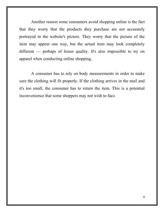 8
Another reason some consumers avoid shopping online is the fact
that they worry that the products they purchase are not accurately
portrayed in the website's picture. They worry that the picture of the
item may appear one way, but the actual item may look completely
different — perhaps of lesser quality. It's also impossible to try on
apparel when conducting online shopping.
A consumer has to rely on body measurements in order to make
sure the clothing will fit properly. If the clothing arrives in the mail and
it's too small, the consumer has to return the item. This is a potential
inconvenience that some shoppers may not wish to face.
 