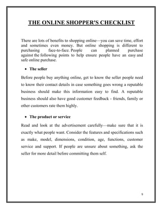 9
THE ONLINE SHOPPER'S CHECKLIST
There are lots of benefits to shopping online—you can save time, effort
and sometimes even money. But online shopping is different to
purchasing face-to-face. People can planned purchase
against the following points to help ensure people have an easy and
safe online purchase.
The seller
Before people buy anything online, get to know the seller people need
to know their contact details in case something goes wrong a reputable
business should make this information easy to find. A reputable
business should also have good customer feedback - friends, family or
other customers rate them highly.
The product or service
Read and look at the advertisement carefully—make sure that it is
exactly what people want. Consider the features and specifications such
as make, model, dimensions, condition, age, functions, customer
service and support. If people are unsure about something, ask the
seller for more detail before committing them self.
 