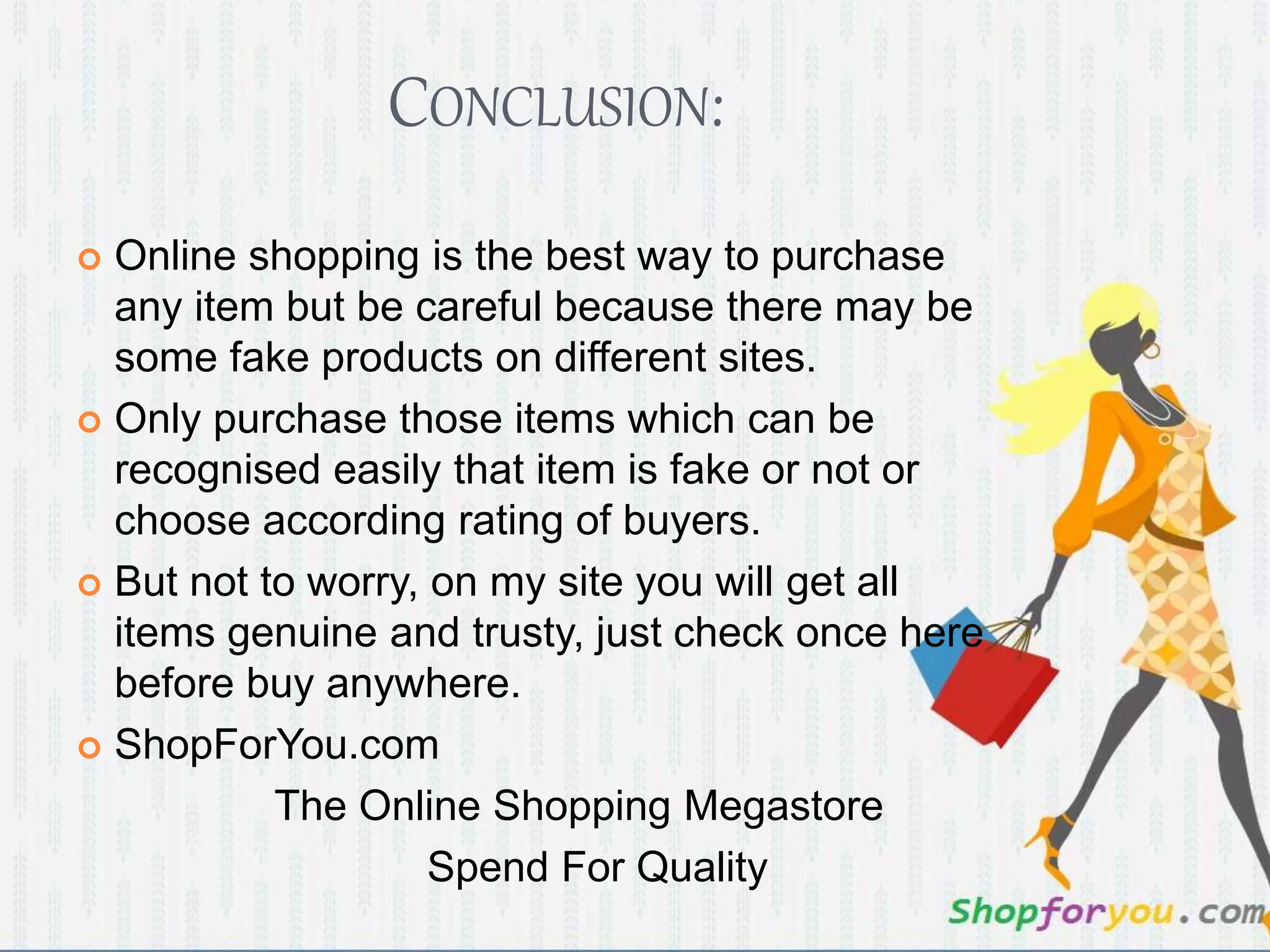 CONCLUSION: 
 Online shopping is the best way to purchase 
any item but be careful because there may be 
some fake products on different sites. 
 Only purchase those items which can be 
recognised easily that item is fake or not or 
choose according rating of buyers. 
 But not to worry, on my site you will get all 
items genuine and trusty, just check once here 
before buy anywhere. 
 ShopForYou.com 
The Online Shopping Megastore 
Spend For Quality 
 