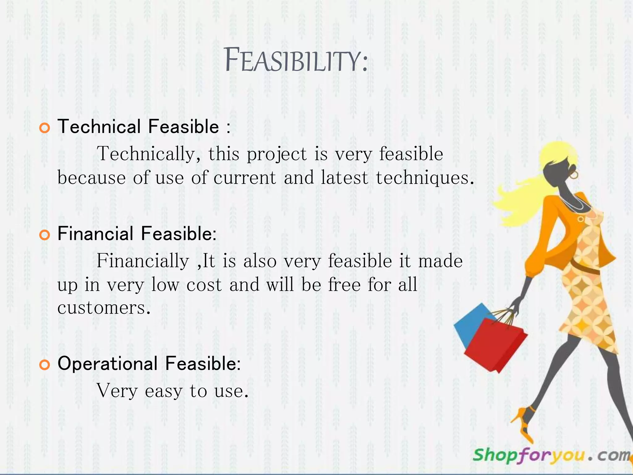 FEASIBILITY: 
 Technical Feasible : 
Technically, this project is very feasible 
because of use of current and latest techniques. 
 Financial Feasible: 
Financially ,It is also very feasible it made 
up in very low cost and will be free for all 
customers. 
 Operational Feasible: 
Very easy to use. 
 