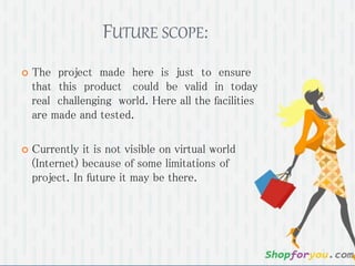 FUTURE SCOPE: 
 The project made here is just to ensure 
that this product could be valid in today 
real challenging world. Here all the facilities 
are made and tested. 
 Currently it is not visible on virtual world 
(Internet) because of some limitations of 
project. In future it may be there. 
 