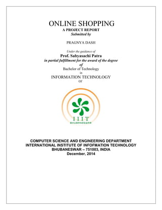 ONLINE SHOPPING 
A PROJECT REPORT 
Submitted by 
PRAGNYA DASH 
Under the guidance of 
Prof. Sabyasachi Patra 
in partial fulfillment for the award of the degree 
of 
Bachelor of Technology 
in 
INFORMATION TECHNOLOGY 
Of 
COMPUTER SCIENCE AND ENGINEERING DEPARTMENT 
INTERNATIONAL INSTITUTE OF INFOFMATION TECHNOLOGY 
BHUBANESWAR – 751003, INDIA 
December, 2014 
 