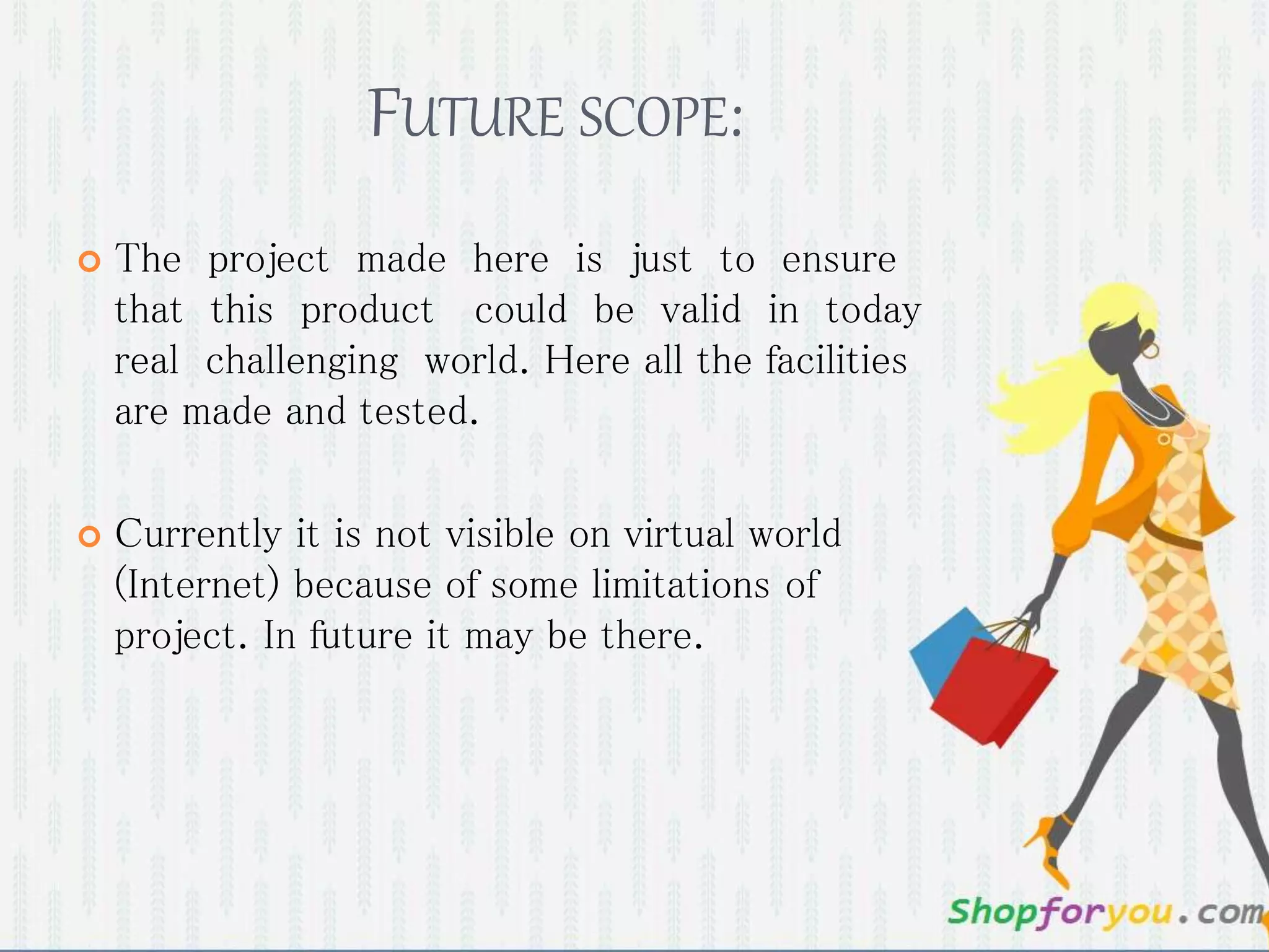 FUTURE SCOPE:
 The project made here is just to ensure
that this product could be valid in today
real challenging world. Here all the facilities
are made and tested.
 Currently it is not visible on virtual world
(Internet) because of some limitations of
project. In future it may be there.
 