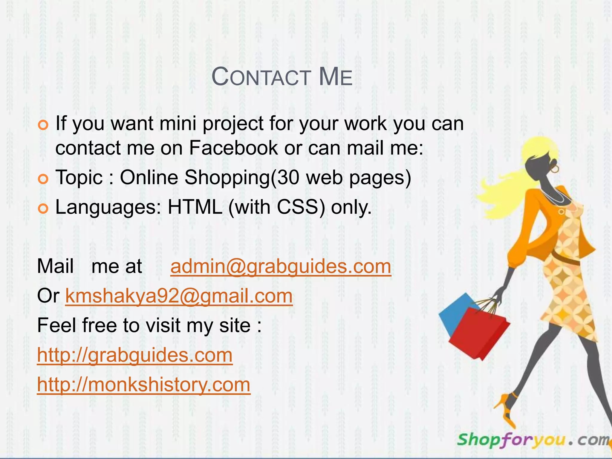 CONTACT ME
 If you want mini project for your work you can
contact me on Facebook or can mail me:
 Topic : Online Shopping(30 web pages)
 Languages: HTML (with CSS) only.
Mail me at admin@grabguides.com
Or kmshakya92@gmail.com
Feel free to visit my site :
http://grabguides.com
http://monkshistory.com
 