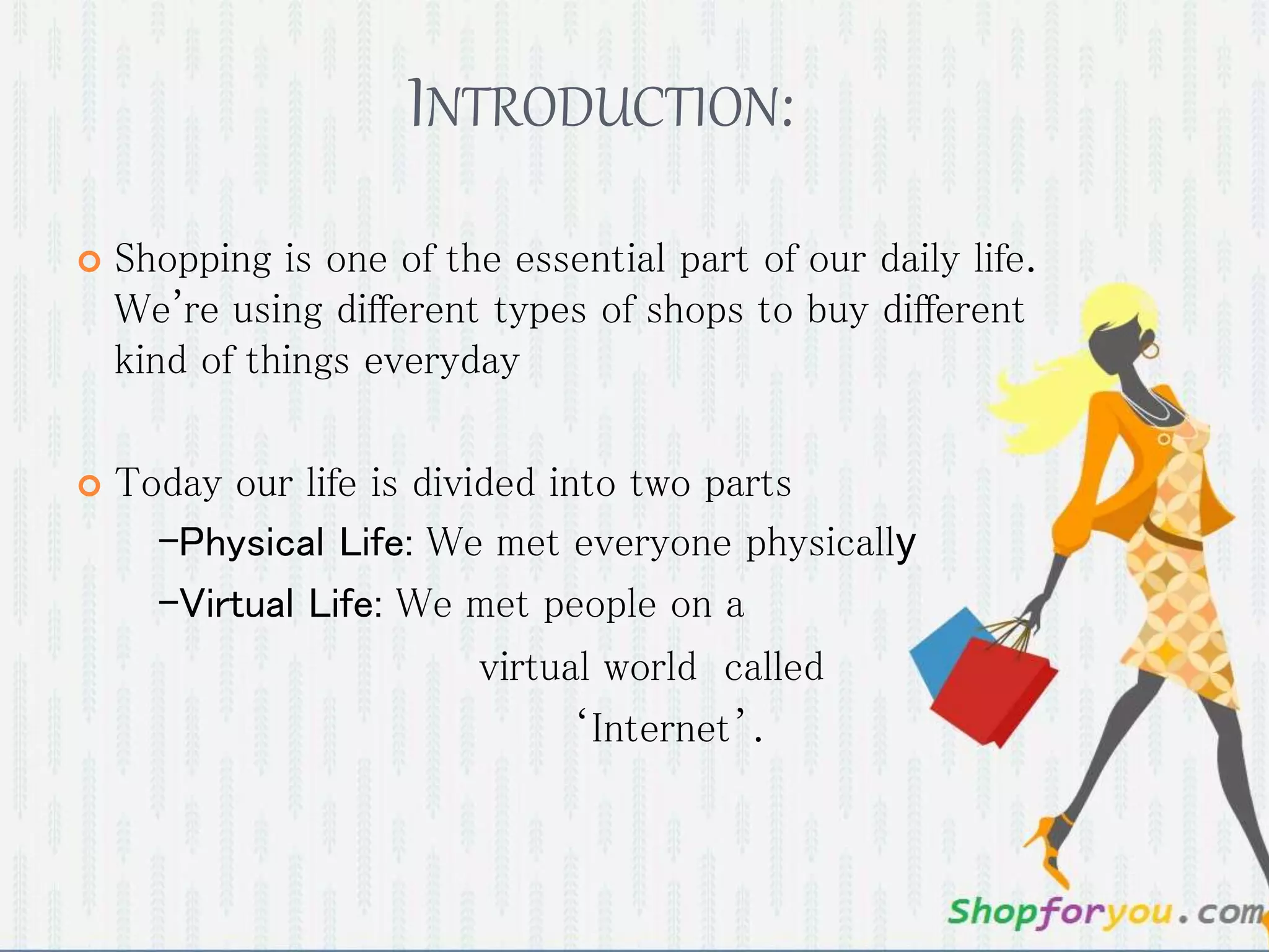INTRODUCTION:
 Shopping is one of the essential part of our daily life.
We're using different types of shops to buy different
kind of things everyday
 Today our life is divided into two parts
-Physical Life: We met everyone physically
-Virtual Life: We met people on a
virtual world called
‘Internet’.
 