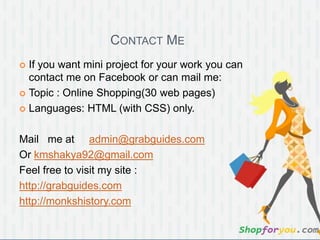 CONTACT ME
 If you want mini project for your work you can
contact me on Facebook or can mail me:
 Topic : Online Shopping(30 web pages)
 Languages: HTML (with CSS) only.
Mail me at admin@grabguides.com
Or kmshakya92@gmail.com
Feel free to visit my site :
http://grabguides.com
http://monkshistory.com
 