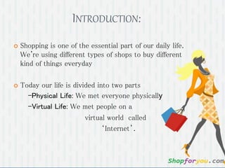 INTRODUCTION:
 Shopping is one of the essential part of our daily life.
We're using different types of shops to buy different
kind of things everyday
 Today our life is divided into two parts
-Physical Life: We met everyone physically
-Virtual Life: We met people on a
virtual world called
‘Internet’.
 