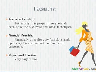 FEASIBILITY:
 Technical Feasible :
Technically, this project is very feasible
because of use of current and latest techniques.
 Financial Feasible:
Financially ,It is also very feasible it made
up in very low cost and will be free for all
customers.
 Operational Feasible:
Very easy to use.
 