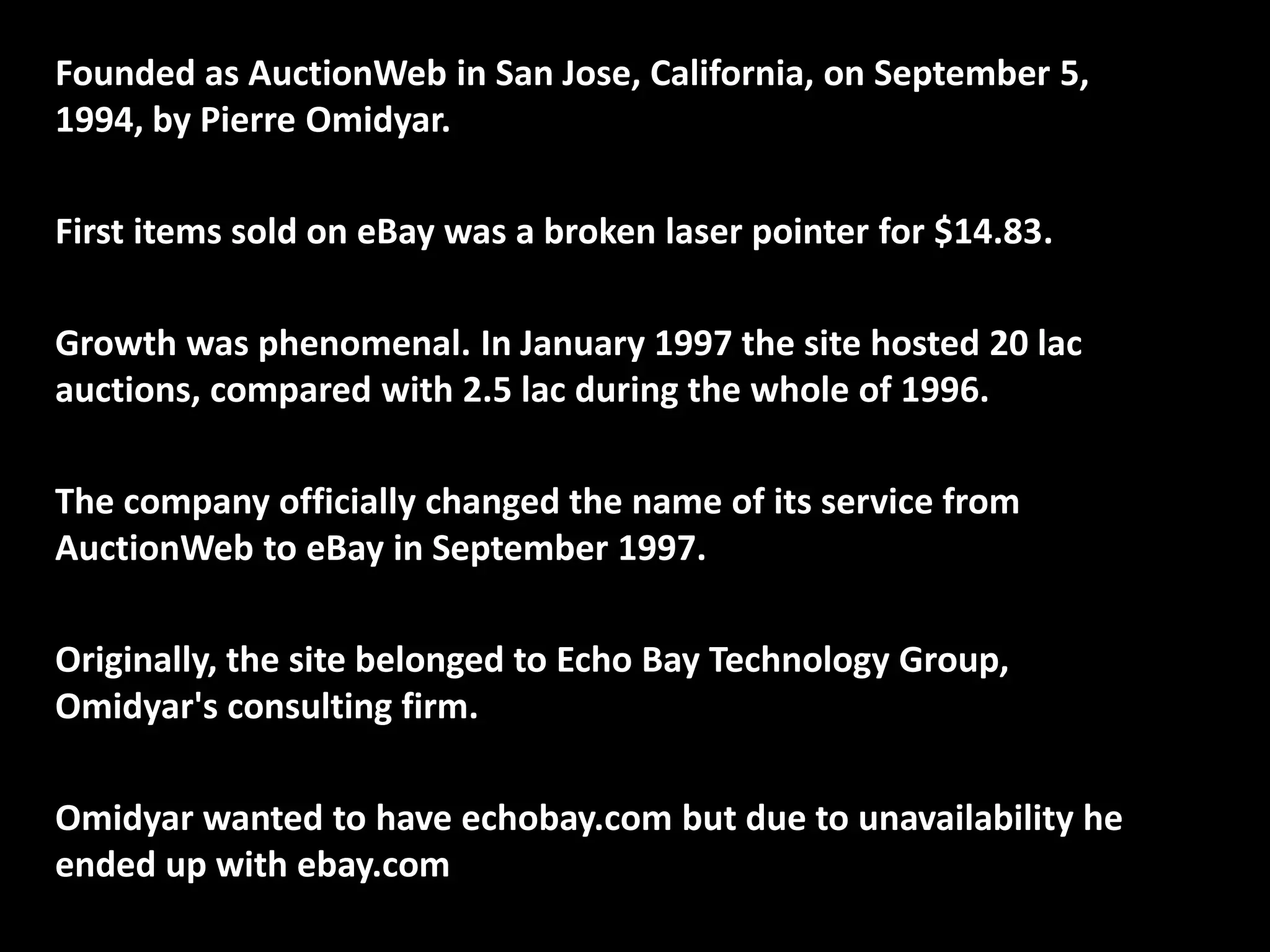 Founded as AuctionWeb in San Jose, California, on September 5,
1994, by Pierre Omidyar.
First items sold on eBay was a broken laser pointer for $14.83.
Growth was phenomenal. In January 1997 the site hosted 20 lac
auctions, compared with 2.5 lac during the whole of 1996.
The company officially changed the name of its service from
AuctionWeb to eBay in September 1997.
Originally, the site belonged to Echo Bay Technology Group,
Omidyar's consulting firm.
Omidyar wanted to have echobay.com but due to unavailability he
ended up with ebay.com
 