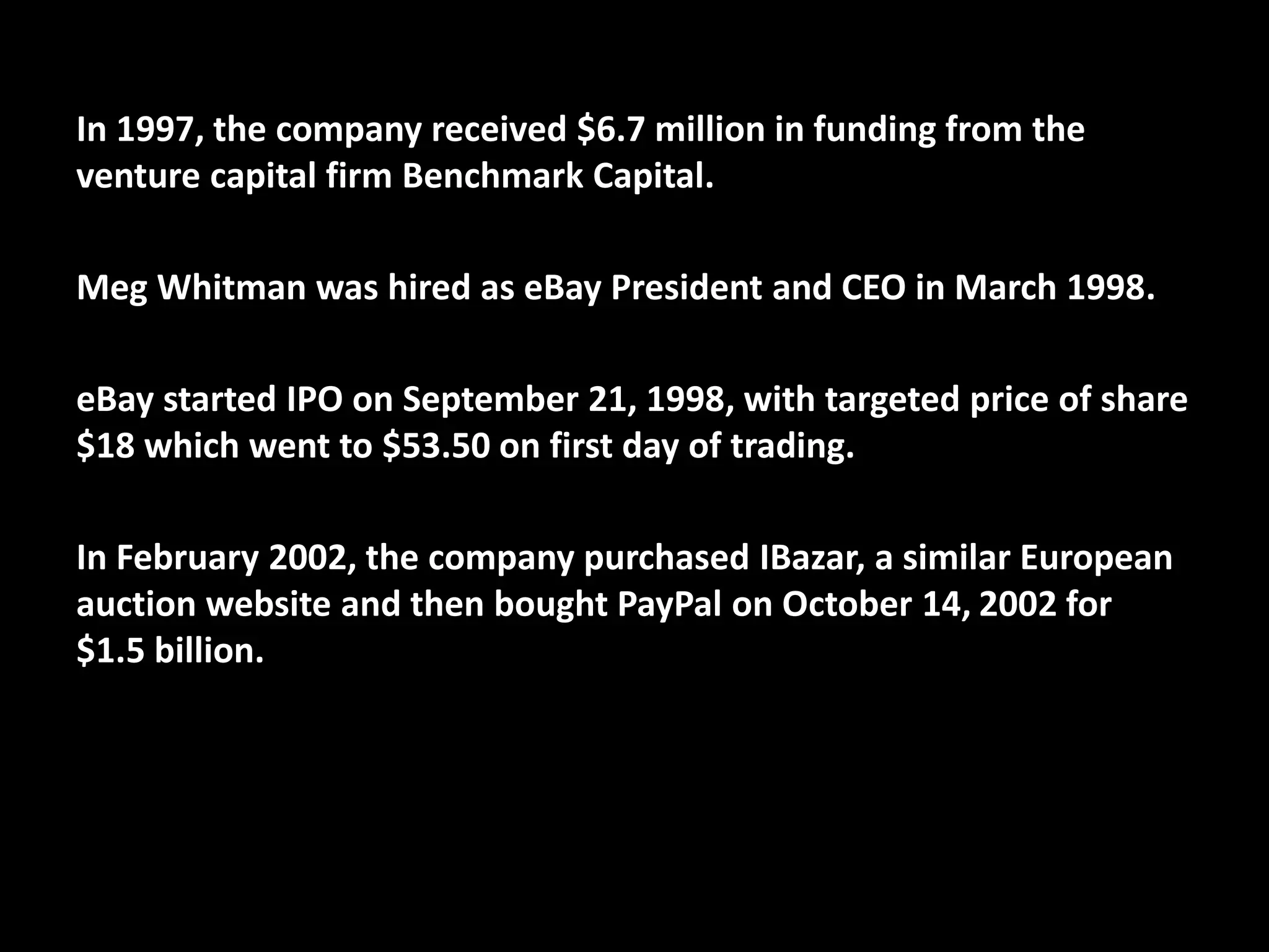 In 1997, the company received $6.7 million in funding from the
venture capital firm Benchmark Capital.
Meg Whitman was hired as eBay President and CEO in March 1998.
eBay started IPO on September 21, 1998, with targeted price of share
$18 which went to $53.50 on first day of trading.
In February 2002, the company purchased IBazar, a similar European
auction website and then bought PayPal on October 14, 2002 for
$1.5 billion.
 