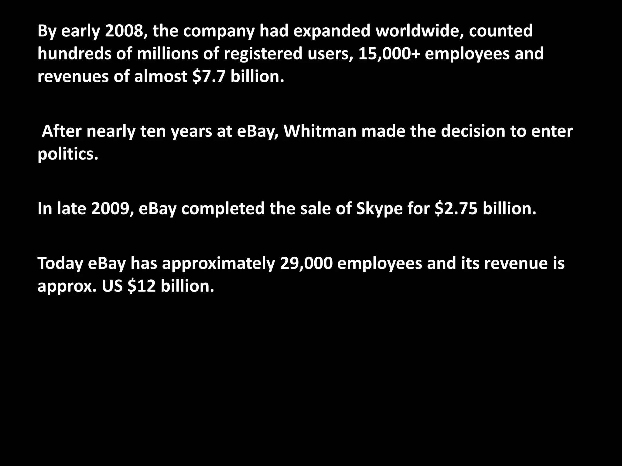 By early 2008, the company had expanded worldwide, counted
hundreds of millions of registered users, 15,000+ employees and
revenues of almost $7.7 billion.
After nearly ten years at eBay, Whitman made the decision to enter
politics.
In late 2009, eBay completed the sale of Skype for $2.75 billion.
Today eBay has approximately 29,000 employees and its revenue is
approx. US $12 billion.
 