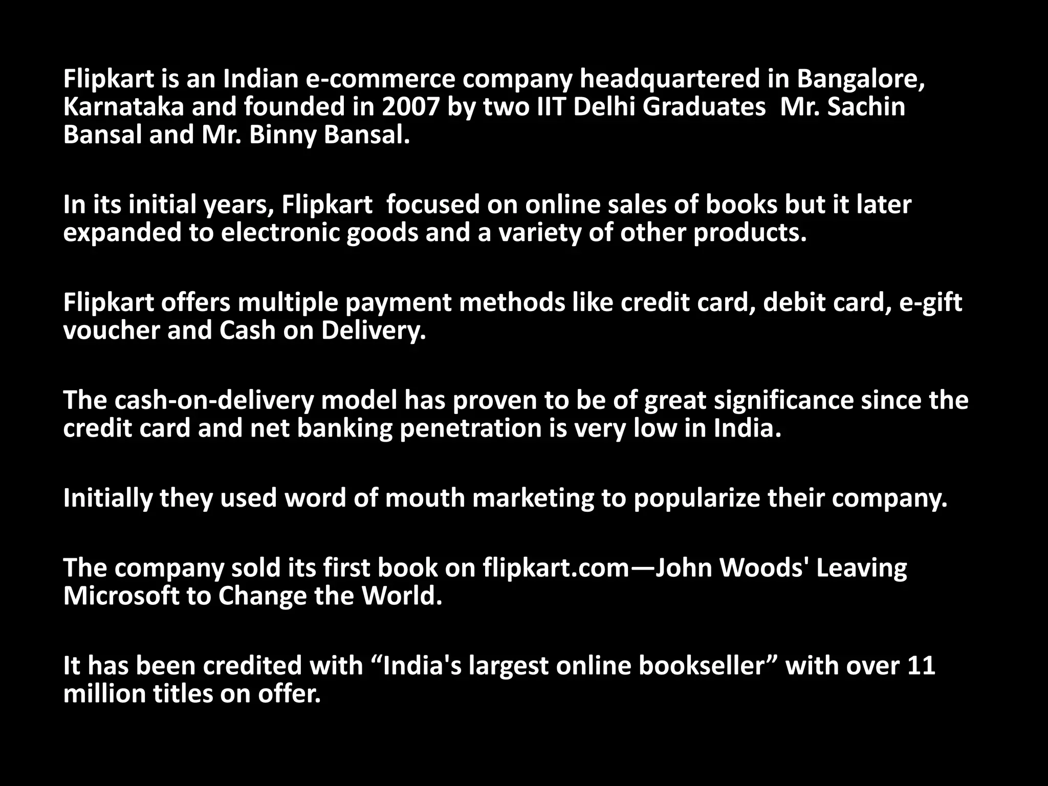 Flipkart is an Indian e-commerce company headquartered in Bangalore,
Karnataka and founded in 2007 by two IIT Delhi Graduates Mr. Sachin
Bansal and Mr. Binny Bansal.
In its initial years, Flipkart focused on online sales of books but it later
expanded to electronic goods and a variety of other products.
Flipkart offers multiple payment methods like credit card, debit card, e-gift
voucher and Cash on Delivery.
The cash-on-delivery model has proven to be of great significance since the
credit card and net banking penetration is very low in India.
Initially they used word of mouth marketing to popularize their company.
The company sold its first book on flipkart.com—John Woods' Leaving
Microsoft to Change the World.
It has been credited with “India's largest online bookseller” with over 11
million titles on offer.
 