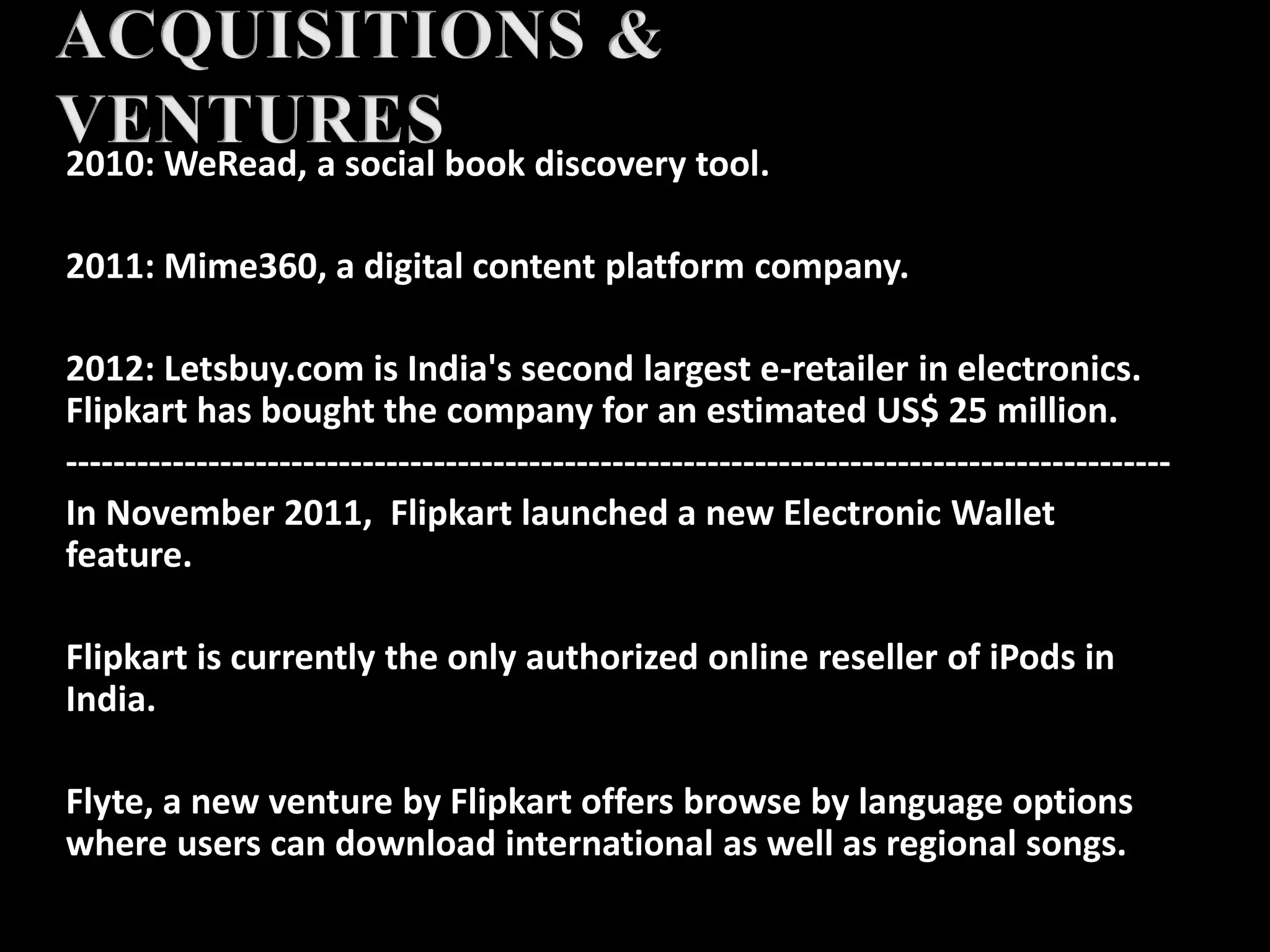 2010: WeRead, a social book discovery tool.
2011: Mime360, a digital content platform company.
2012: Letsbuy.com is India's second largest e-retailer in electronics.
Flipkart has bought the company for an estimated US$ 25 million.
---------------------------------------------------------------------------------------------
In November 2011, Flipkart launched a new Electronic Wallet
feature.
Flipkart is currently the only authorized online reseller of iPods in
India.
Flyte, a new venture by Flipkart offers browse by language options
where users can download international as well as regional songs.
 