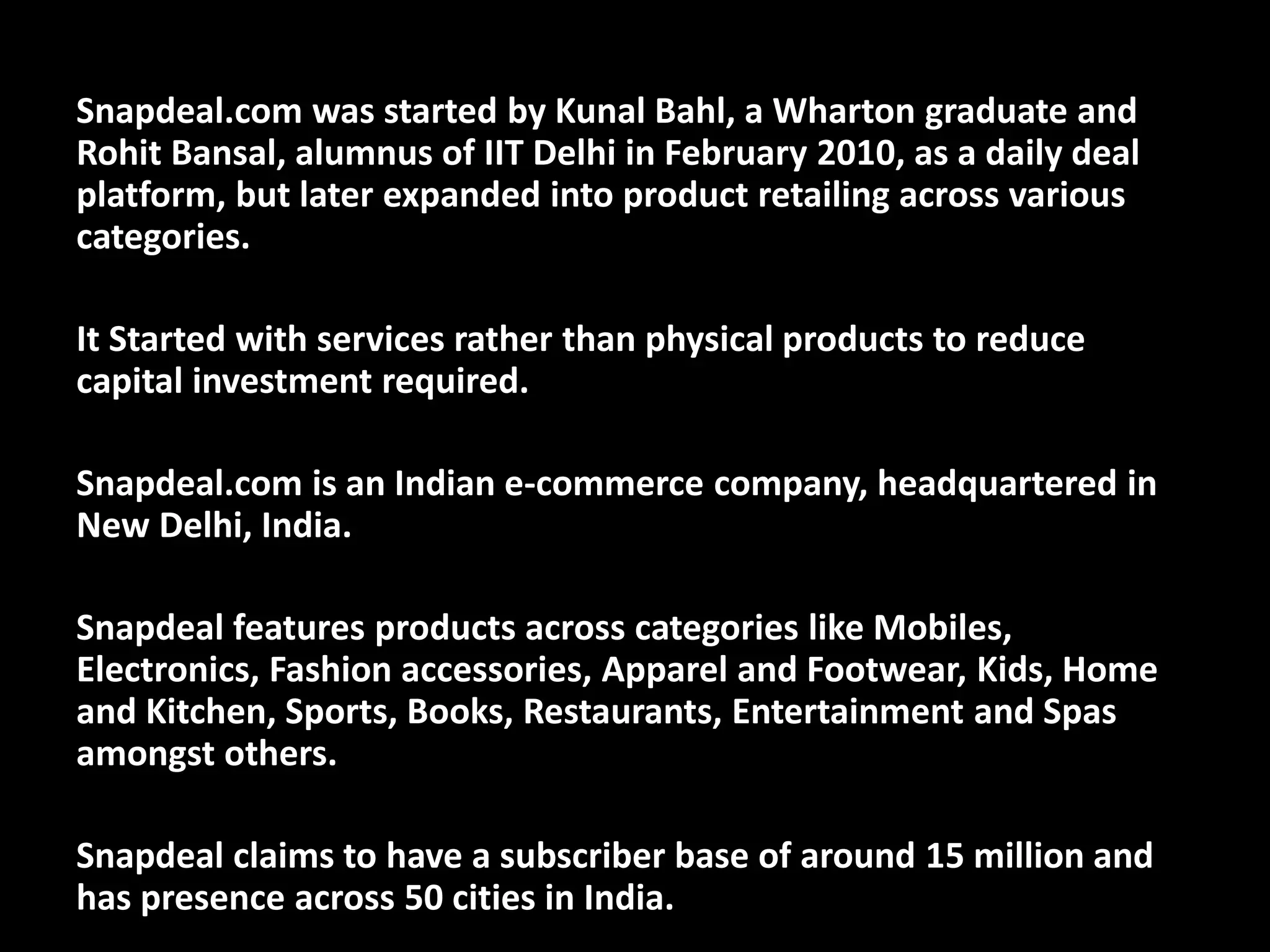 Snapdeal.com was started by Kunal Bahl, a Wharton graduate and
Rohit Bansal, alumnus of IIT Delhi in February 2010, as a daily deal
platform, but later expanded into product retailing across various
categories.
It Started with services rather than physical products to reduce
capital investment required.
Snapdeal.com is an Indian e-commerce company, headquartered in
New Delhi, India.
Snapdeal features products across categories like Mobiles,
Electronics, Fashion accessories, Apparel and Footwear, Kids, Home
and Kitchen, Sports, Books, Restaurants, Entertainment and Spas
amongst others.
Snapdeal claims to have a subscriber base of around 15 million and
has presence across 50 cities in India.
 