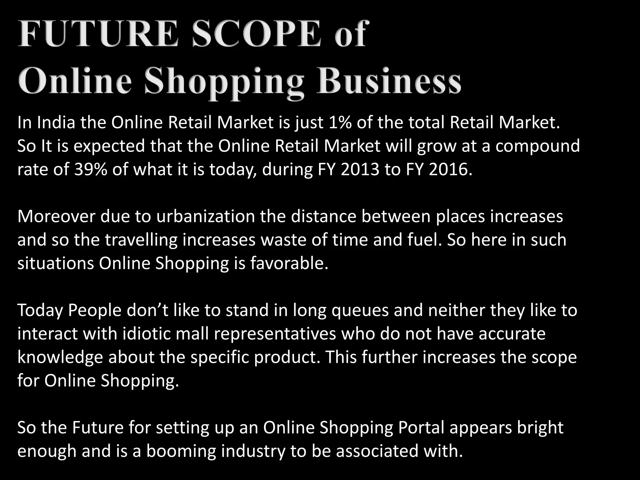 In India the Online Retail Market is just 1% of the total Retail Market.
So It is expected that the Online Retail Market will grow at a compound
rate of 39% of what it is today, during FY 2013 to FY 2016.
Moreover due to urbanization the distance between places increases
and so the travelling increases waste of time and fuel. So here in such
situations Online Shopping is favorable.
Today People don’t like to stand in long queues and neither they like to
interact with idiotic mall representatives who do not have accurate
knowledge about the specific product. This further increases the scope
for Online Shopping.
So the Future for setting up an Online Shopping Portal appears bright
enough and is a booming industry to be associated with.
 