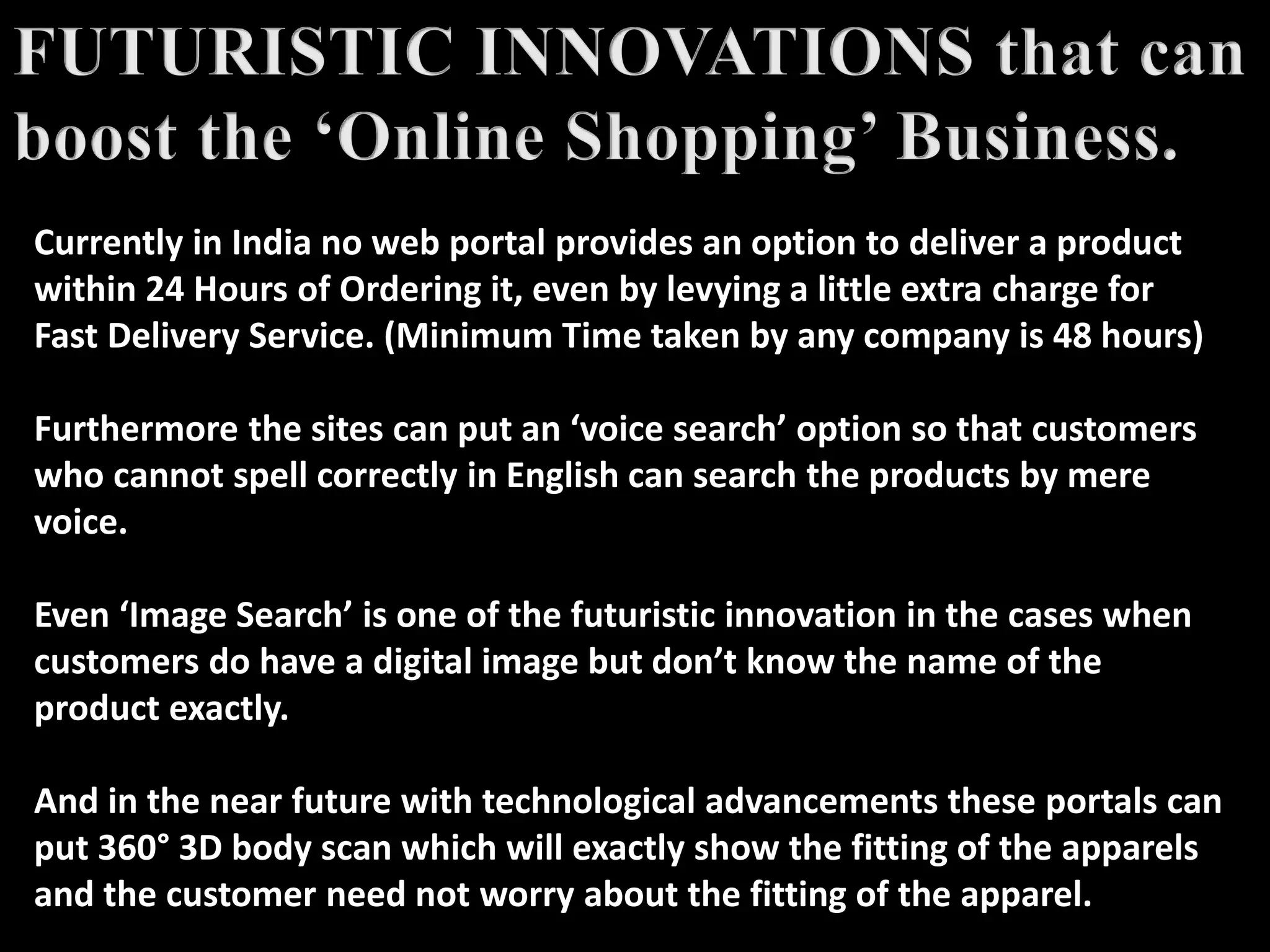 Currently in India no web portal provides an option to deliver a product
within 24 Hours of Ordering it, even by levying a little extra charge for
Fast Delivery Service. (Minimum Time taken by any company is 48 hours)
Furthermore the sites can put an ‘voice search’ option so that customers
who cannot spell correctly in English can search the products by mere
voice.
Even ‘Image Search’ is one of the futuristic innovation in the cases when
customers do have a digital image but don’t know the name of the
product exactly.
And in the near future with technological advancements these portals can
put 360° 3D body scan which will exactly show the fitting of the apparels
and the customer need not worry about the fitting of the apparel.
 