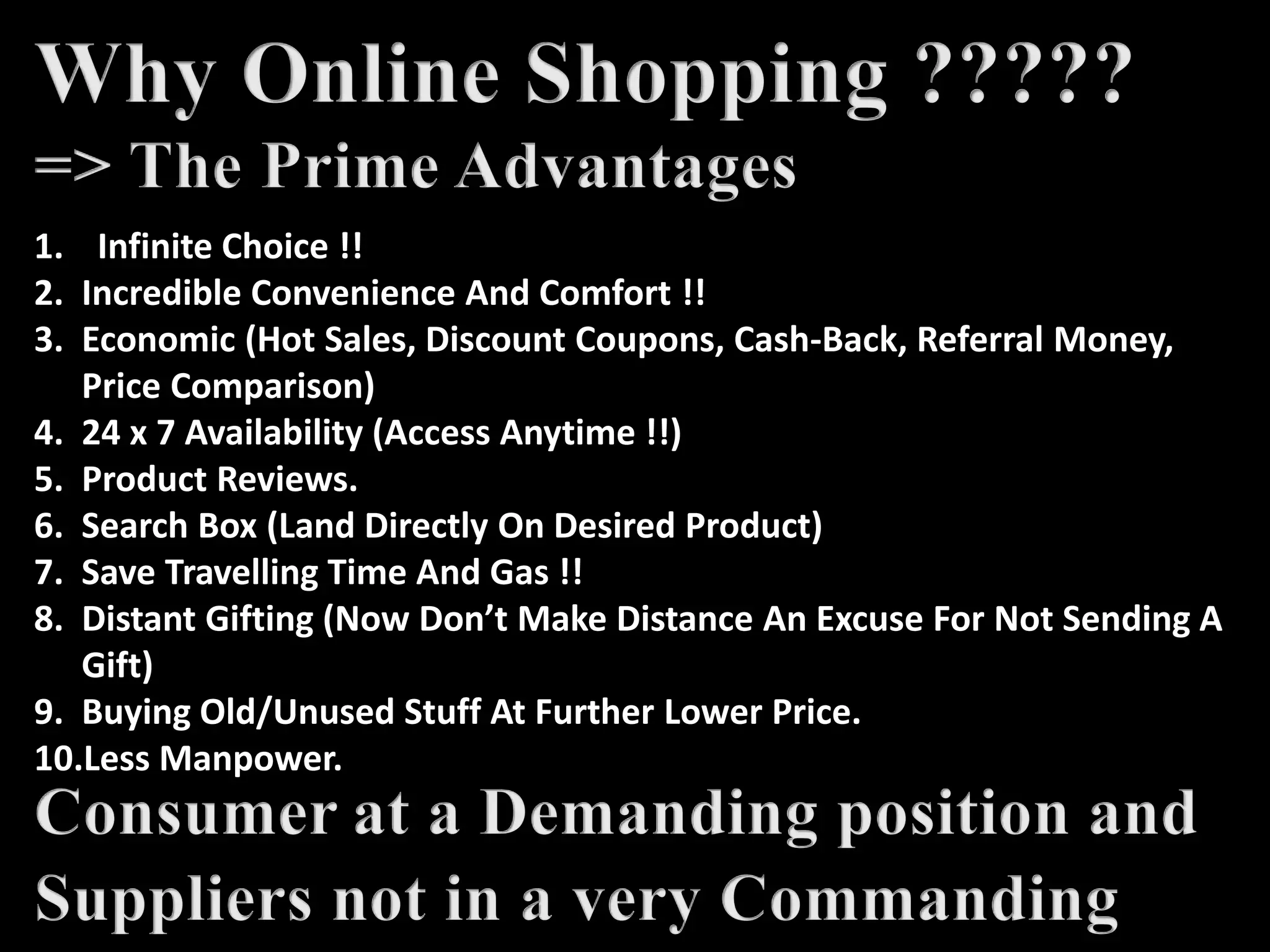 1. Infinite Choice !!
2. Incredible Convenience And Comfort !!
3. Economic (Hot Sales, Discount Coupons, Cash-Back, Referral Money,
Price Comparison)
4. 24 x 7 Availability (Access Anytime !!)
5. Product Reviews.
6. Search Box (Land Directly On Desired Product)
7. Save Travelling Time And Gas !!
8. Distant Gifting (Now Don’t Make Distance An Excuse For Not Sending A
Gift)
9. Buying Old/Unused Stuff At Further Lower Price.
10.Less Manpower.
 