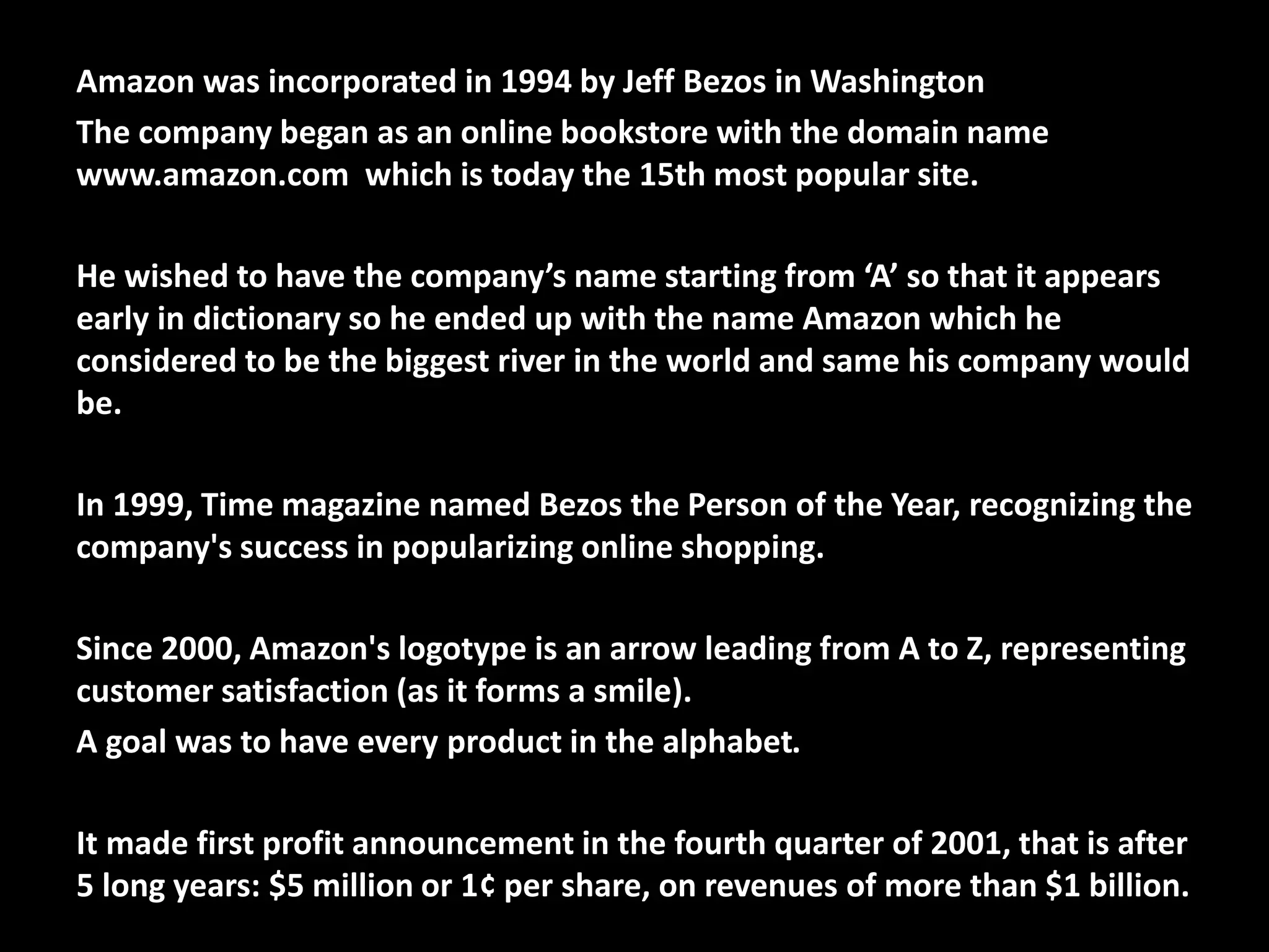 Amazon was incorporated in 1994 by Jeff Bezos in Washington
The company began as an online bookstore with the domain name
www.amazon.com which is today the 15th most popular site.
He wished to have the company’s name starting from ‘A’ so that it appears
early in dictionary so he ended up with the name Amazon which he
considered to be the biggest river in the world and same his company would
be.
In 1999, Time magazine named Bezos the Person of the Year, recognizing the
company's success in popularizing online shopping.
Since 2000, Amazon's logotype is an arrow leading from A to Z, representing
customer satisfaction (as it forms a smile).
A goal was to have every product in the alphabet.
It made first profit announcement in the fourth quarter of 2001, that is after
5 long years: $5 million or 1¢ per share, on revenues of more than $1 billion.
 