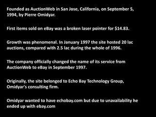 Founded as AuctionWeb in San Jose, California, on September 5,
1994, by Pierre Omidyar.
First items sold on eBay was a broken laser pointer for $14.83.
Growth was phenomenal. In January 1997 the site hosted 20 lac
auctions, compared with 2.5 lac during the whole of 1996.
The company officially changed the name of its service from
AuctionWeb to eBay in September 1997.
Originally, the site belonged to Echo Bay Technology Group,
Omidyar's consulting firm.
Omidyar wanted to have echobay.com but due to unavailability he
ended up with ebay.com
 