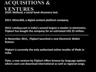2010: WeRead, a social book discovery tool.
2011: Mime360, a digital content platform company.
2012: Letsbuy.com is India's second largest e-retailer in electronics.
Flipkart has bought the company for an estimated US$ 25 million.
---------------------------------------------------------------------------------------------
In November 2011, Flipkart launched a new Electronic Wallet
feature.
Flipkart is currently the only authorized online reseller of iPods in
India.
Flyte, a new venture by Flipkart offers browse by language options
where users can download international as well as regional songs.
 