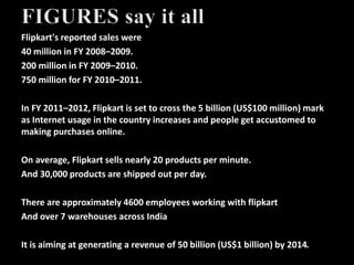 Flipkart's reported sales were
40 million in FY 2008–2009.
200 million in FY 2009–2010.
750 million for FY 2010–2011.
In FY 2011–2012, Flipkart is set to cross the 5 billion (US$100 million) mark
as Internet usage in the country increases and people get accustomed to
making purchases online.
On average, Flipkart sells nearly 20 products per minute.
And 30,000 products are shipped out per day.
There are approximately 4600 employees working with flipkart
And over 7 warehouses across India
It is aiming at generating a revenue of 50 billion (US$1 billion) by 2014.
 