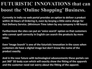 Currently in India no web portal provides an option to deliver a product
within 24 Hours of Ordering it, even by levying a little extra charge for
Fast Delivery Service. (Minimum Time taken by any company is 48 hours)
Furthermore the sites can put an ‘voice search’ option so that customers
who cannot spell correctly in English can search the products by mere
voice.
Even ‘Image Search’ is one of the futuristic innovation in the cases when
customers do have a digital image but don’t know the name of the
product exactly.
And in the near future with technological advancements these portals can
put 360° 3D body scan which will exactly show the fitting of the apparels
and the customer need not worry about the fitting of the apparel.
 