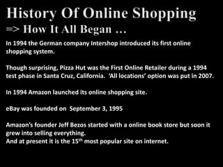 In 1994 the German company Intershop introduced its first online
shopping system.
Though surprising, Pizza Hut was the First Online Retailer during a 1994
test phase in Santa Cruz, California. ‘All locations’ option was put in 2007.
In 1994 Amazon launched its online shopping site.
eBay was founded on September 3, 1995
Amazon’s founder Jeff Bezos started with a online book store but soon it
grew into selling everything.
And at present it is the 15th most popular site on internet.
 