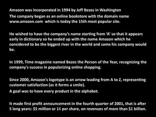 Amazon was incorporated in 1994 by Jeff Bezos in Washington
The company began as an online bookstore with the domain name
www.amazon.com which is today the 15th most popular site.
He wished to have the company’s name starting from ‘A’ so that it appears
early in dictionary so he ended up with the name Amazon which he
considered to be the biggest river in the world and same his company would
be.
In 1999, Time magazine named Bezos the Person of the Year, recognizing the
company's success in popularizing online shopping.
Since 2000, Amazon's logotype is an arrow leading from A to Z, representing
customer satisfaction (as it forms a smile).
A goal was to have every product in the alphabet.
It made first profit announcement in the fourth quarter of 2001, that is after
5 long years: $5 million or 1¢ per share, on revenues of more than $1 billion.
 