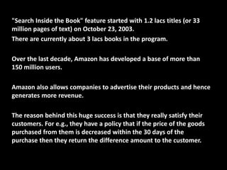 "Search Inside the Book" feature started with 1.2 lacs titles (or 33
million pages of text) on October 23, 2003.
There are currently about 3 lacs books in the program.
Over the last decade, Amazon has developed a base of more than
150 million users.
Amazon also allows companies to advertise their products and hence
generates more revenue.
The reason behind this huge success is that they really satisfy their
customers. For e.g., they have a policy that if the price of the goods
purchased from them is decreased within the 30 days of the
purchase then they return the difference amount to the customer.
 